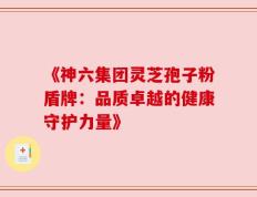 《神六集团灵芝孢子粉盾牌：品质卓越的健康守护力量》