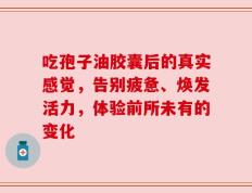 吃孢子油胶囊后的真实感觉，告别疲惫、焕发活力，体验前所未有的变化