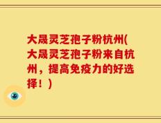 大晟灵芝孢子粉杭州(大晟灵芝孢子粉来自杭州，提高免疫力的好选择！)