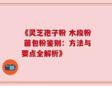 《灵芝孢子粉 木段粉 菌包粉鉴别：方法与要点全解析》