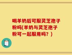 喝羊奶后可服灵芝孢子粉吗(羊奶与灵芝孢子粉可一起服用吗？)
