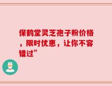 保鹤堂灵芝孢子粉价格，限时优惠，让你不容错过”