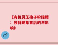 《有机灵芝孢子粉绿帽：独特现象背后的与影响》