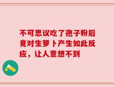 不可思议吃了孢子粉后竟对生萝卜产生如此反应，让人意想不到