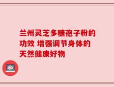 兰州灵芝多糖孢子粉的功效 增强调节身体的天然健康好物