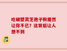 吃破壁灵芝孢子粉居然让你不已？这背后让人想不到
