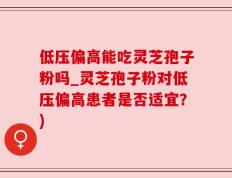 低压偏高能吃灵芝孢子粉吗_灵芝孢子粉对低压偏高患者是否适宜？)