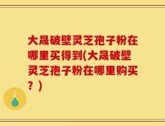 大晟破壁灵芝孢子粉在哪里买得到(大晟破壁灵芝孢子粉在哪里购买？)