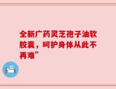 全新广药灵芝孢子油软胶囊，呵护身体从此不再难”