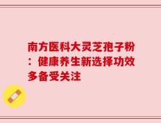 南方医科大灵芝孢子粉：健康养生新选择功效多备受关注