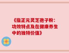 《指正元灵芝孢子粉：功效特点及在健康养生中的独特价值》
