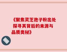 《聚焦灵芝孢子粉出处 探寻其背后的来源与品质奥秘》