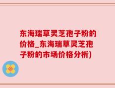 东海瑞草灵芝孢子粉的价格_东海瑞草灵芝孢子粉的市场价格分析)