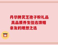 丹华牌灵芝孢子粉礼品 高品质养生佳选馈赠亲友的理想之选
