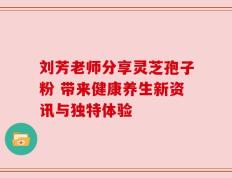 刘芳老师分享灵芝孢子粉 带来健康养生新资讯与独特体验