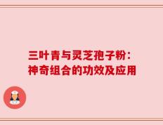 三叶青与灵芝孢子粉：神奇组合的功效及应用