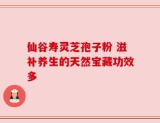 仙谷寿灵芝孢子粉 滋补养生的天然宝藏功效多