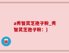 a秀智灵芝孢子粉_秀智灵芝孢子粉：)