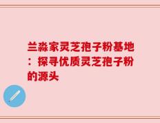 兰淼家灵芝孢子粉基地：探寻优质灵芝孢子粉的源头