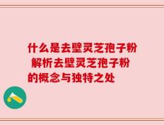 什么是去壁灵芝孢子粉 解析去壁灵芝孢子粉的概念与独特之处