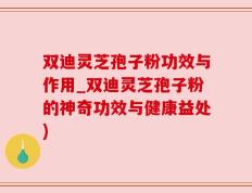 双迪灵芝孢子粉功效与作用_双迪灵芝孢子粉的神奇功效与健康益处)