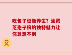 吃包子也能养生？油灵芝孢子粉的独特魅力让你意想不到