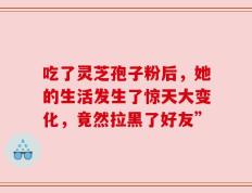 吃了灵芝孢子粉后，她的生活发生了惊天大变化，竟然拉黑了好友”