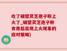 吃了破壁灵芝孢子粉上火了_破壁灵芝孢子粉食用后出现上火现象的应对策略)