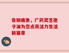 告别疲惫，广药灵芝孢子油为您点亮活力生活新篇章