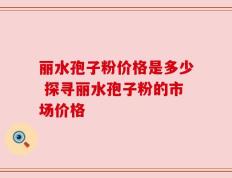 丽水孢子粉价格是多少 探寻丽水孢子粉的市场价格