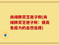 尚绿牌灵芝孢子粉(尚绿牌灵芝孢子粉：提高免疫力的自然选择)