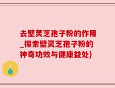 去壁灵芝孢子粉的作用_探索壁灵芝孢子粉的神奇功效与健康益处)