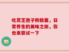 吃灵芝孢子粉胶囊，日常养生的美味之旅，你也来尝试一下