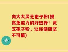 向大大灵芝孢子粉(提高免疫力的好选择！灵芝孢子粉，让你健康坚不可摧)