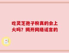 吃灵芝孢子粉真的会上火吗？揭开网络谣言的