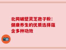 北同破壁灵芝孢子粉：健康养生的优质选择蕴含多种功效