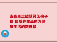 吉森卓远破壁灵芝孢子粉 优质养生品助力健康生活的新选择