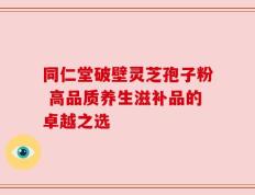 同仁堂破壁灵芝孢子粉 高品质养生滋补品的卓越之选