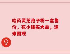 哈药灵芝孢子粉一盒售价，花小钱买大益，速来围观