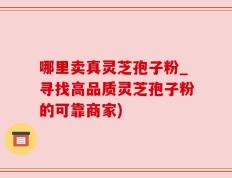 哪里卖真灵芝孢子粉_寻找高品质灵芝孢子粉的可靠商家)