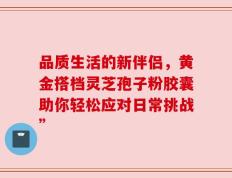 品质生活的新伴侣，黄金搭档灵芝孢子粉胶囊助你轻松应对日常挑战”