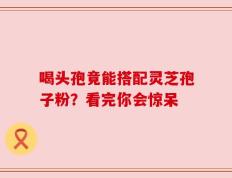 喝头孢竟能搭配灵芝孢子粉？看完你会惊呆