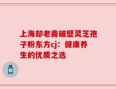 上海却老斋破壁灵芝孢子粉东方cj：健康养生的优质之选