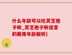 什么年龄可以吃灵芝孢子粉_灵芝孢子粉适宜的服用年龄解析)