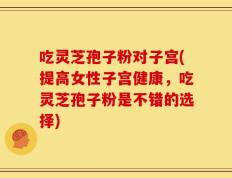 吃灵芝孢子粉对子宫(提高女性子宫健康，吃灵芝孢子粉是不错的选择)