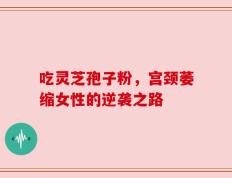 吃灵芝孢子粉，宫颈萎缩女性的逆袭之路
