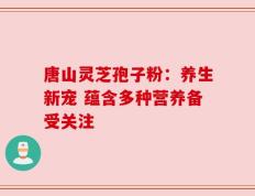 唐山灵芝孢子粉：养生新宠 蕴含多种营养备受关注
