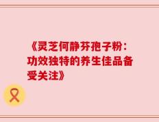 《灵芝何静芬孢子粉：功效独特的养生佳品备受关注》