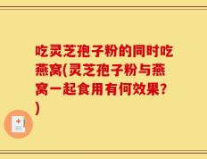 吃灵芝孢子粉的同时吃燕窝(灵芝孢子粉与燕窝一起食用有何效果？)