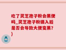 吃了灵芝孢子粉会黑便吗_灵芝孢子粉摄入后是否会导致大便变黑？)